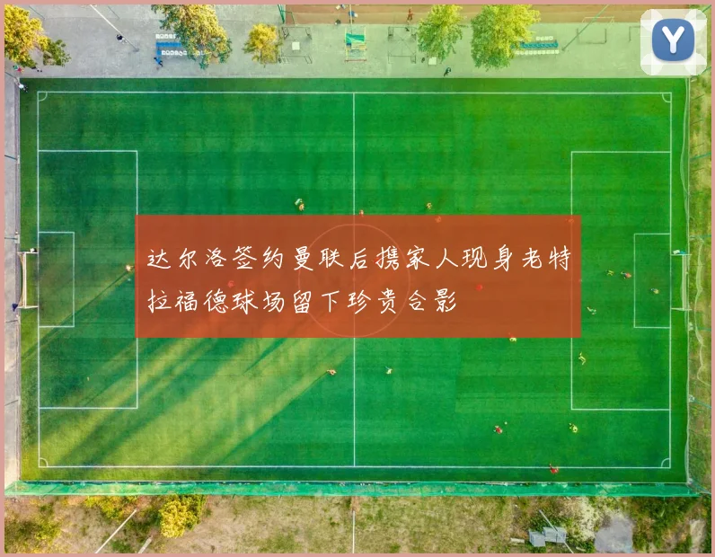 达尔洛签约曼联后携家人现身老特拉福德球场留下珍贵合影
