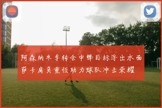 阿森纳冬季转会中锋目标浮出水面萨卡肩负重任助力球队冲击荣耀