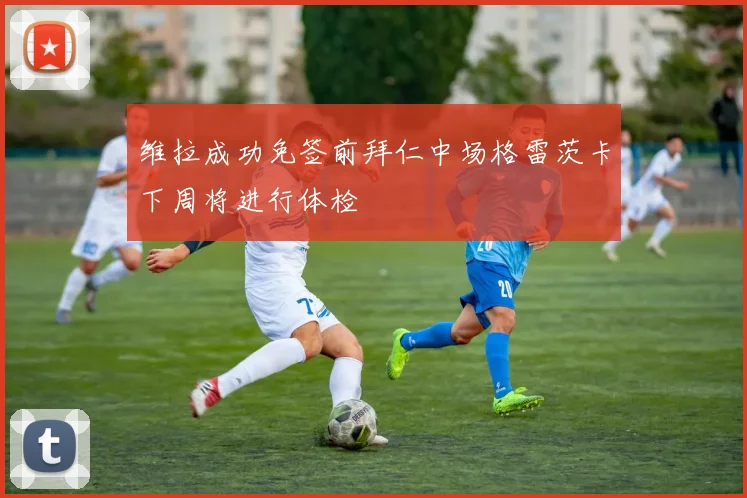 维拉成功免签前拜仁中场格雷茨卡下周将进行体检