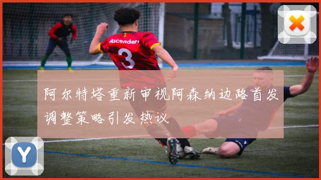 阿尔特塔重新审视阿森纳边路首发调整策略引发热议