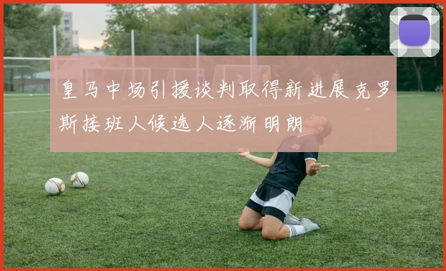 皇马中场引援谈判取得新进展克罗斯接班人候选人逐渐明朗