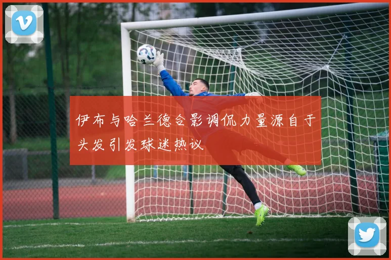 伊布与哈兰德合影调侃力量源自于头发引发球迷热议