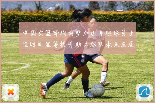 中国女篮锋线调整加速年轻球员出场时间显著提升助力球队未来发展