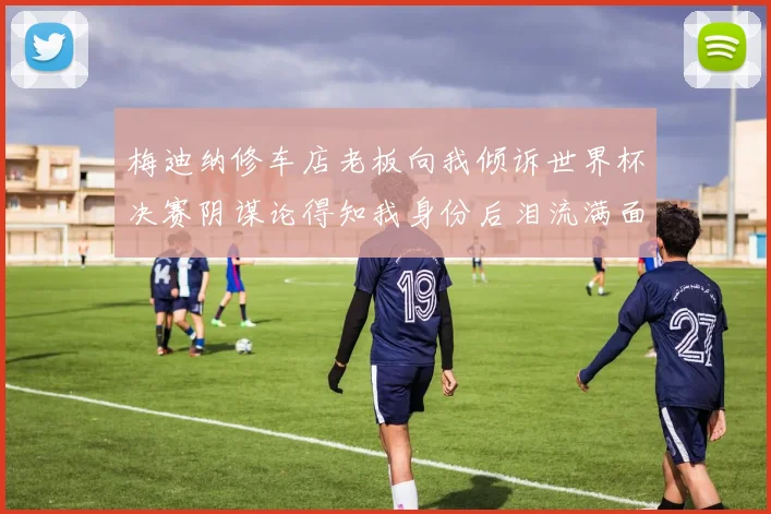 梅迪纳修车店老板向我倾诉世界杯决赛阴谋论得知我身份后泪流满面