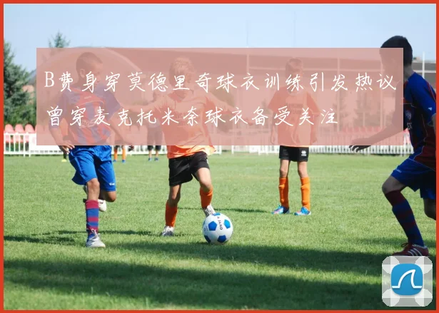 B费身穿莫德里奇球衣训练引发热议曾穿麦克托米奈球衣备受关注