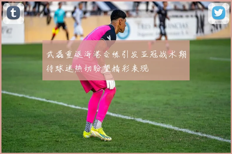 武磊重返海港合练引发亚冠战术期待球迷热切盼望精彩表现