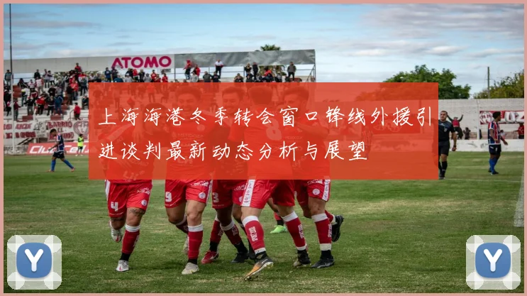 上海海港冬季转会窗口锋线外援引进谈判最新动态分析与展望