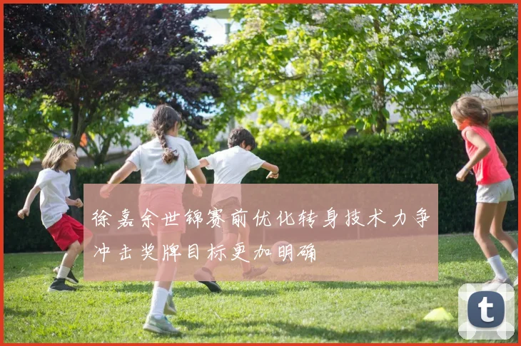徐嘉余世锦赛前优化转身技术力争冲击奖牌目标更加明确