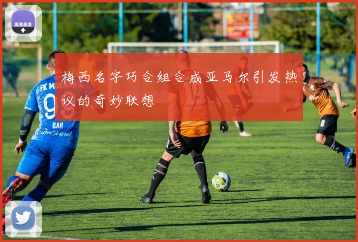 梅西名字巧合组合成亚马尔引发热议的奇妙联想