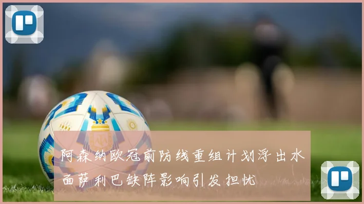 阿森纳欧冠前防线重组计划浮出水面萨利巴缺阵影响引发担忧